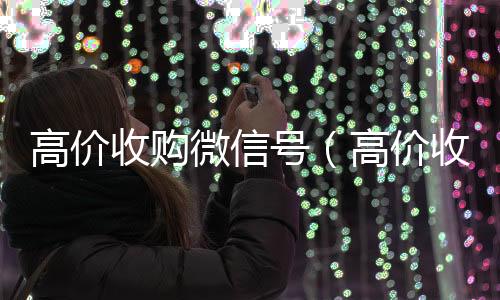 高价收购微信号收vx号（高价收购微信号的目的）